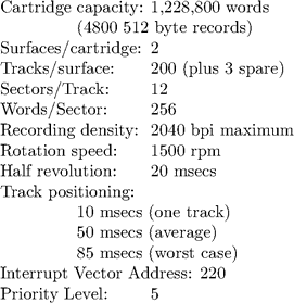 \begin{tabbing}  Cartridge \=  capacity: \=  1,228,800 words\\ \>  (4800 512 byte records)\\ Surfaces/cartridge: \>  \>  2\\ Tracks/surface: \>  \> 200 (plus 3 spare)\\ Sectors/Track: \>  \>  12\\ Words/Sector: \>  \>  256\\ Recording density: \>  \>  2040 bpi maximum\\ Rotation speed: \>  \>  1500 rpm\\ Half revolution: \>  \>  20 msecs\\ Track positioning:\\ \>  10 msecs (one track)\\ \>  50 msecs (average)\\ \>  85 msecs (worst case)\\ Interrupt Vector Address: 220\\ Priority Level: \>  \>  5\\ \end{tabbing}